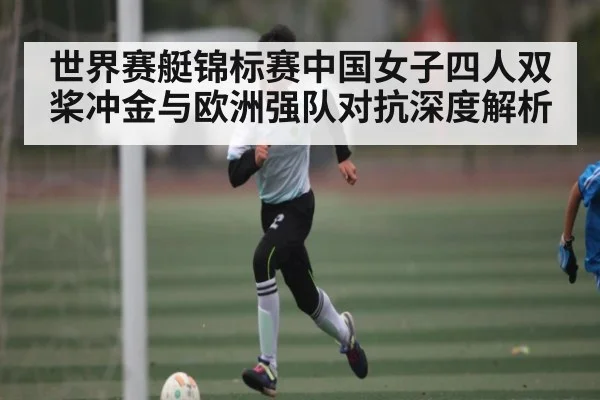 世界赛艇锦标赛中国女子四人双桨冲金与欧洲强队对抗深度解析