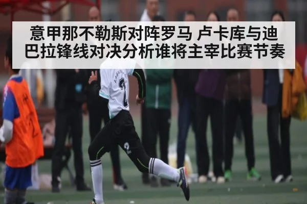 意甲那不勒斯对阵罗马 卢卡库与迪巴拉锋线对决分析谁将主宰比赛节奏